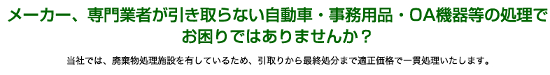 メーカー、専門業者が引き取らない自動車・事務用品・OA機器等の処理で
お困りではありませんか？当社では、廃棄物処理施設を有しているため、引取りから最終処分まで適正価格で一貫処理いたします。